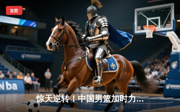 惊天逆转！中国男篮加时力克澳大利亚，周琦独砍31分主宰决胜时刻