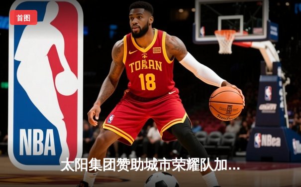 太阳集团赞助城市荣耀队加时险胜，总分3-2领先总决赛系列赛