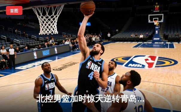 北控男篮加时惊天逆转青岛 张帆37分创生涯新高
