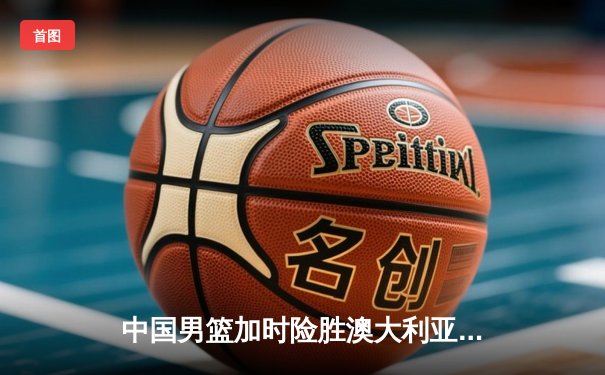 中国男篮加时险胜澳大利亚 周琦28分16篮板主宰内线