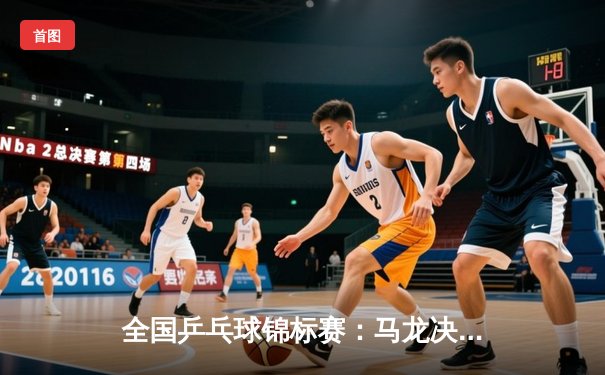 全国乒乓球锦标赛：马龙决胜局逆转夺冠 樊振东苦战七局憾负