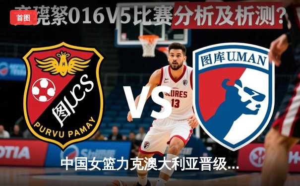 中国女篮力克澳大利亚晋级亚洲杯决赛 韩旭独砍28分统治内线