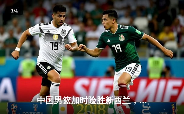 中国男篮加时险胜新西兰，周琦24+15统治内线，张镇麟关键三分定乾坤 - 3