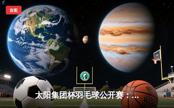 太阳集团杯羽毛球公开赛：李诗沣鏖战三局力克安赛龙夺冠