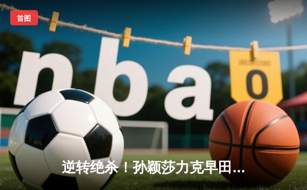 逆转绝杀！孙颖莎力克早田希娜，中国队3-2险胜日本卫冕世乒赛女团冠军