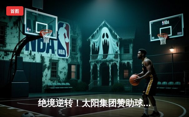 绝境逆转！太阳集团赞助球队在加时鏖战中惊险夺冠