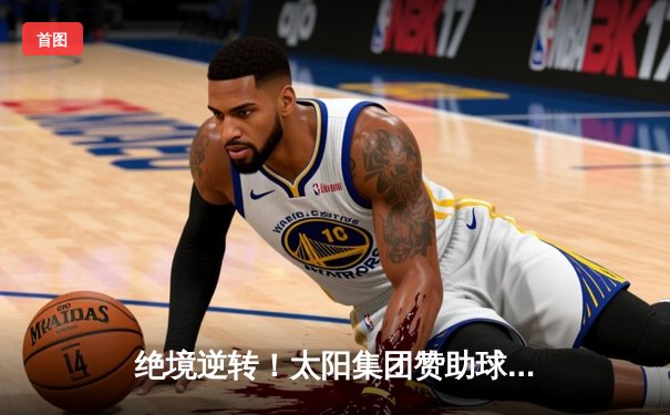 绝境逆转！太阳集团赞助球队在加时赛中以128-125险胜卫冕冠军