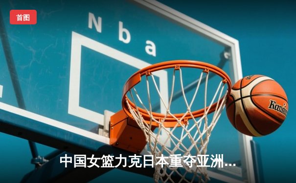 中国女篮力克日本重夺亚洲杯冠军，韩旭荣膺MVP彰显内线统治力