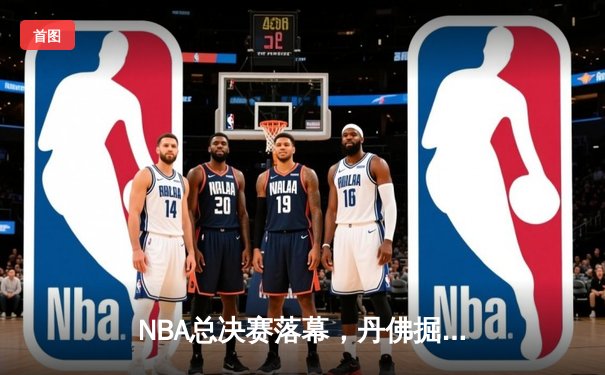 NBA总决赛落幕，丹佛掘金首夺总冠军约基奇加冕FMVP