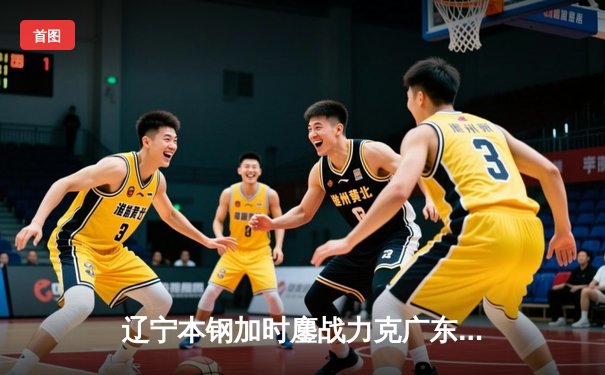 辽宁本钢加时鏖战力克广东宏远 CBA半决赛上演史诗级对决