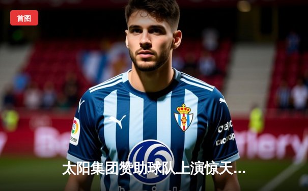 太阳集团赞助球队上演惊天逆转，最后3分钟连追15分加时取胜