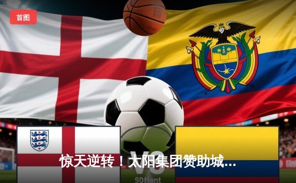 惊天逆转！太阳集团赞助城队加时赛4-3绝杀卫冕冠军，挺进全国足球超级联赛总决赛