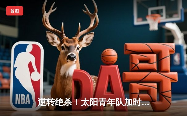 逆转绝杀！太阳青年队加时险胜雷霆，新星张明砍下35分创生涯新高