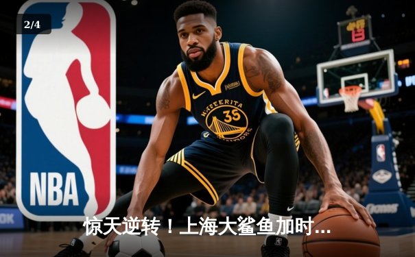 惊天逆转！上海大鲨鱼加时险胜广东华南虎，王哲林独揽40+20创纪录 - 2